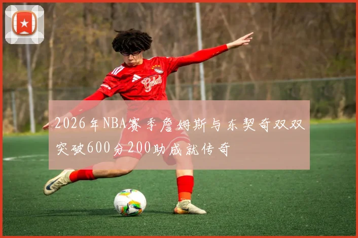 2026年NBA赛季詹姆斯与东契奇双双突破600分200助成就传奇