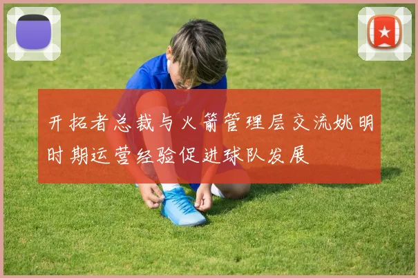 开拓者总裁与火箭管理层交流姚明时期运营经验促进球队发展