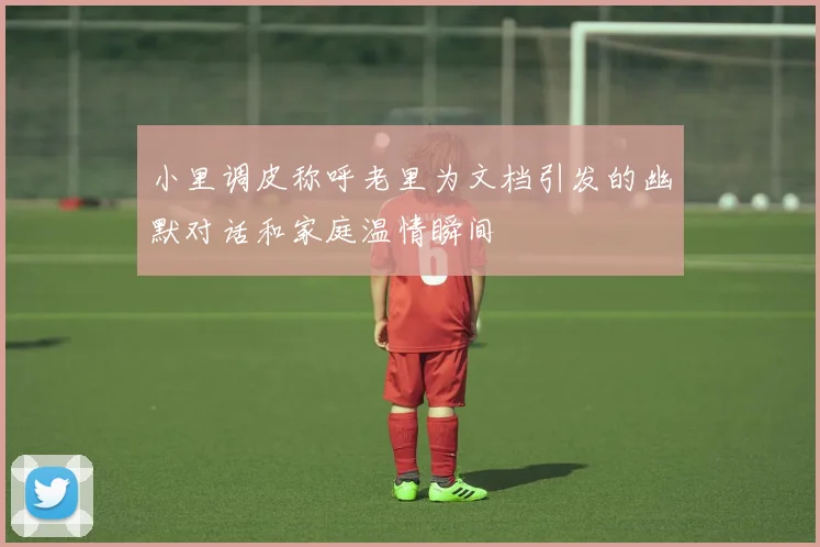 小里调皮称呼老里为文档引发的幽默对话和家庭温情瞬间