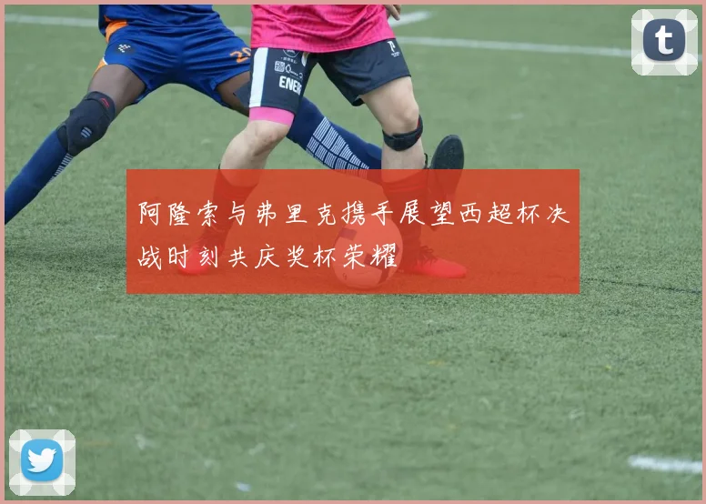 阿隆索与弗里克携手展望西超杯决战时刻共庆奖杯荣耀
