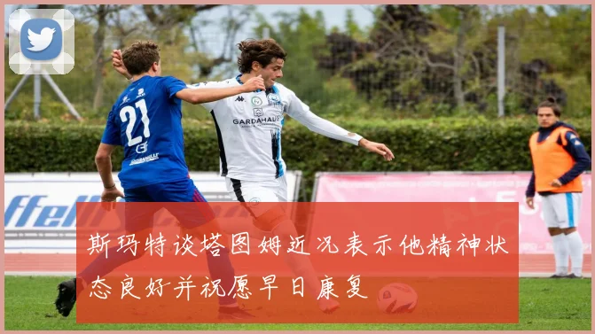 斯玛特谈塔图姆近况表示他精神状态良好并祝愿早日康复