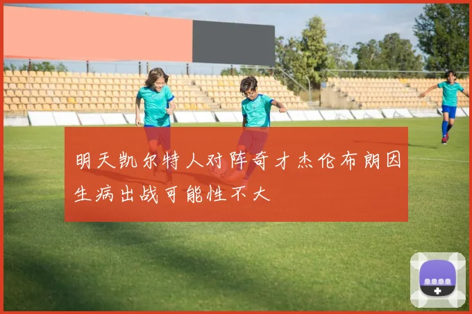 明天凯尔特人对阵奇才杰伦布朗因生病出战可能性不大