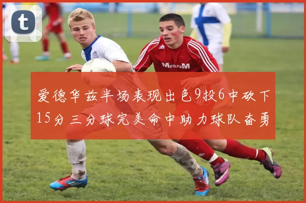 爱德华兹半场表现出色9投6中砍下15分三分球完美命中助力球队奋勇争先