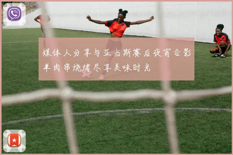 媒体人分享与亚当斯赛后夜宵合影羊肉串烧烤尽享美味时光