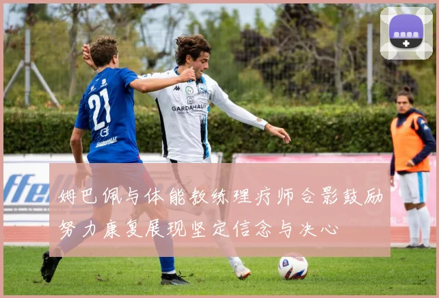姆巴佩与体能教练理疗师合影鼓励努力康复展现坚定信念与决心