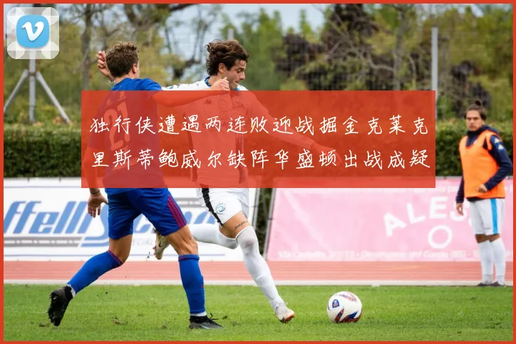 独行侠遭遇两连败迎战掘金克莱克里斯蒂鲍威尔缺阵华盛顿出战成疑