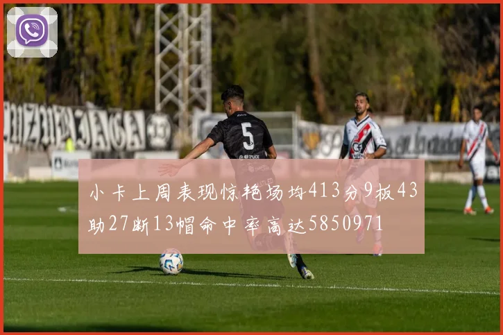 小卡上周表现惊艳场均413分9板43助27断13帽命中率高达5850971