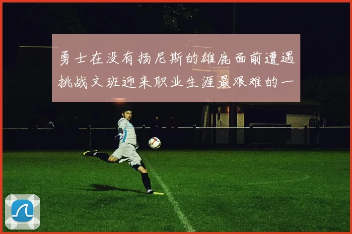勇士在没有扬尼斯的雄鹿面前遭遇挑战文班迎来职业生涯最艰难的一战