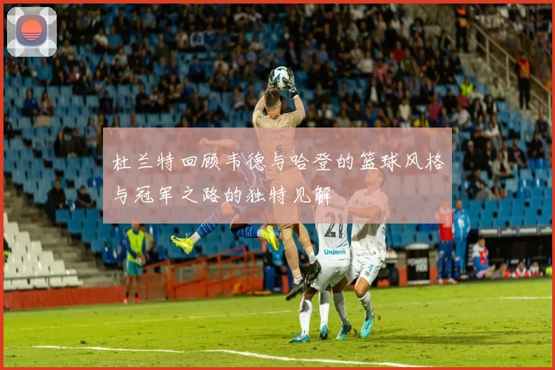 杜兰特回顾韦德与哈登的篮球风格与冠军之路的独特见解