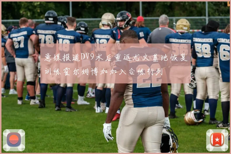 意媒报道DV9术后重返尤文基地恢复训练霍尔姆博加加入合练行列