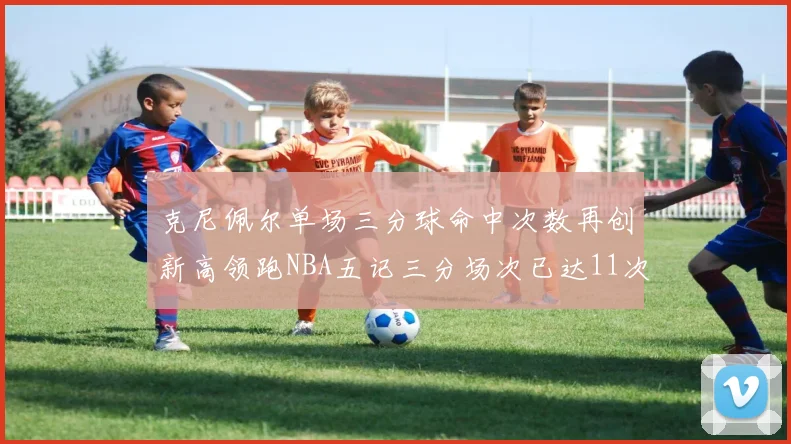 克尼佩尔单场三分球命中次数再创新高领跑NBA五记三分场次已达11次