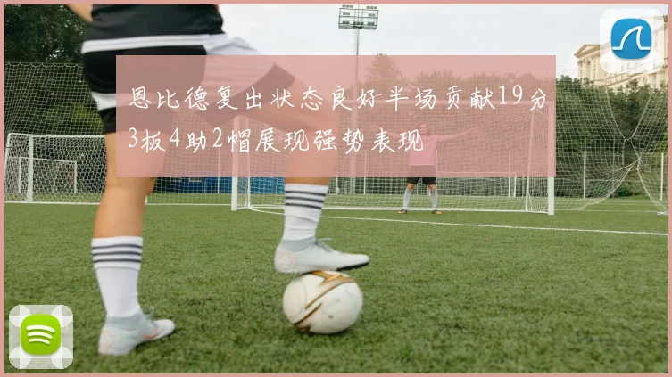 恩比德复出状态良好半场贡献19分3板4助2帽展现强势表现