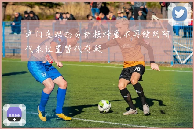 津门虎动态分析杨梓豪不再续约阿代米位置替代存疑