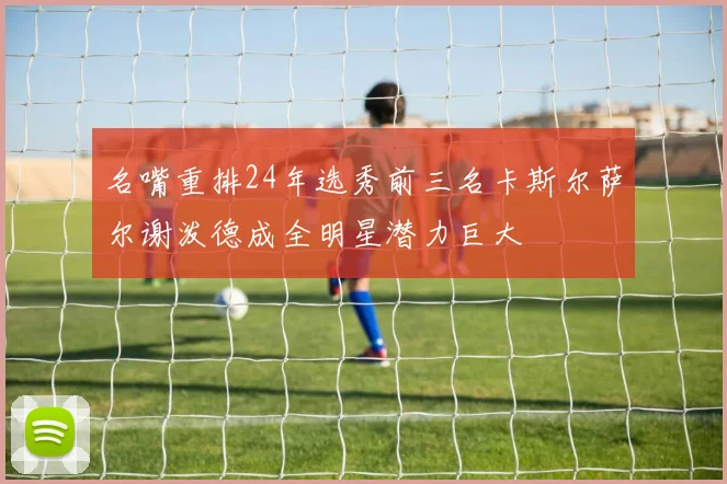 名嘴重排24年选秀前三名卡斯尔萨尔谢泼德成全明星潜力巨大