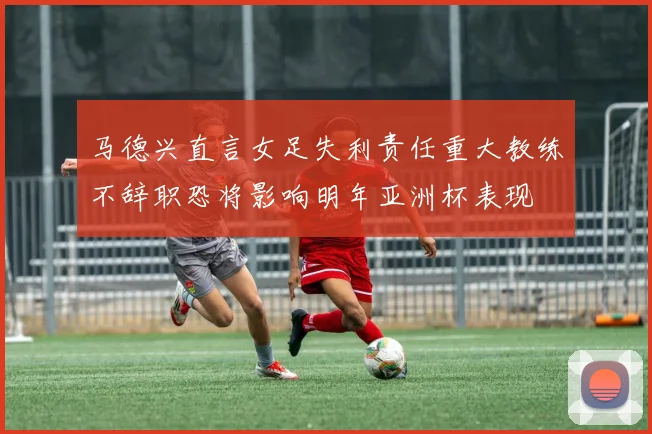 马德兴直言女足失利责任重大教练不辞职恐将影响明年亚洲杯表现