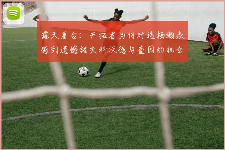 露天看台：开拓者为何对选杨瀚森感到遗憾错失科沃德与奎因的机会