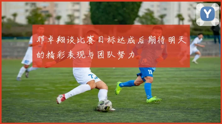 邓卓翔谈比赛目标达成后期待明天的精彩表现与团队努力