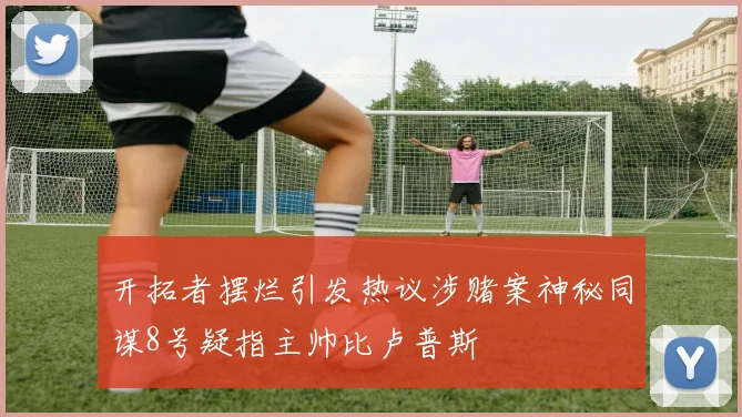 开拓者摆烂引发热议涉赌案神秘同谋8号疑指主帅比卢普斯