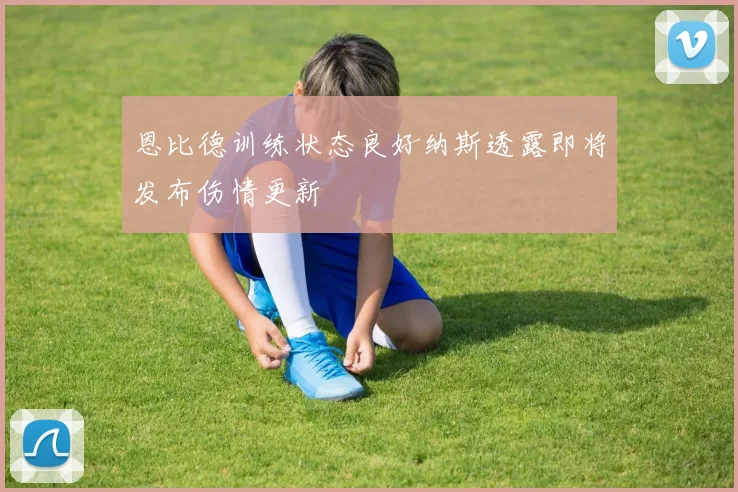 恩比德训练状态良好纳斯透露即将发布伤情更新