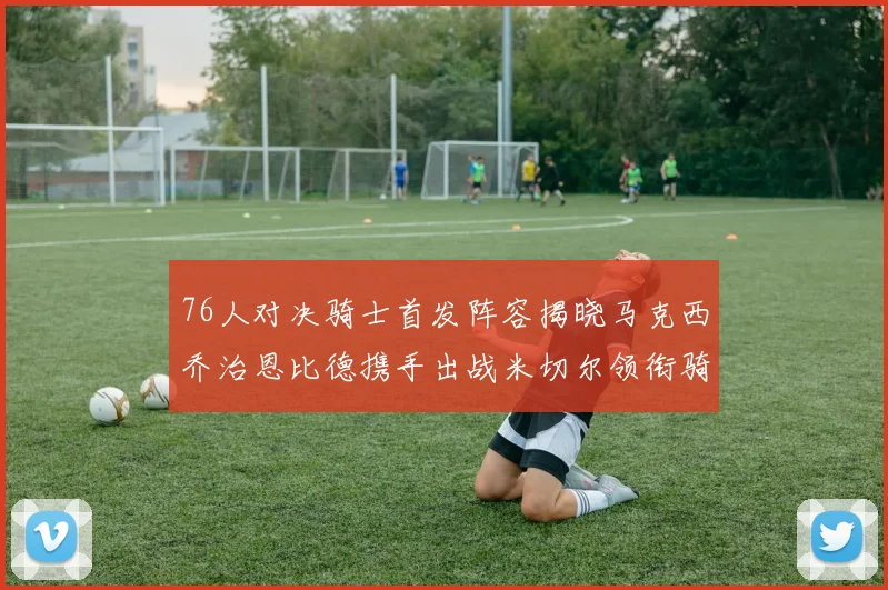 76人对决骑士首发阵容揭晓马克西乔治恩比德携手出战米切尔领衔骑士