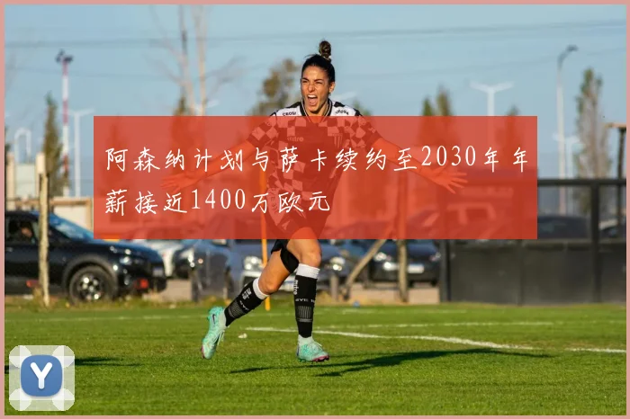 阿森纳计划与萨卡续约至2030年年薪接近1400万欧元