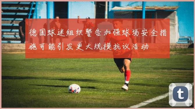 德国球迷组织警告加强球场安全措施可能引发更大规模抗议活动