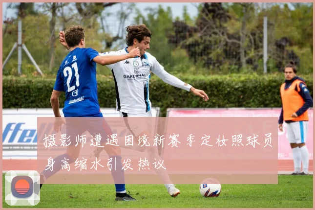 摄影师遭遇困境新赛季定妆照球员身高缩水引发热议