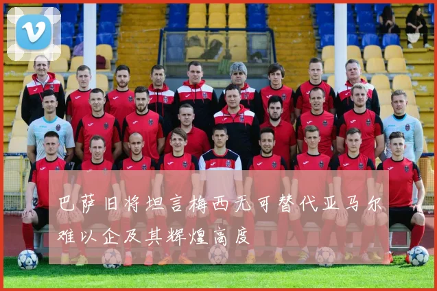 巴萨旧将坦言梅西无可替代亚马尔难以企及其辉煌高度