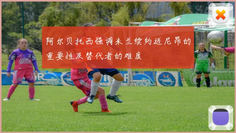 阿尔贝托西强调米兰续约迈尼昂的重要性及替代者的难度