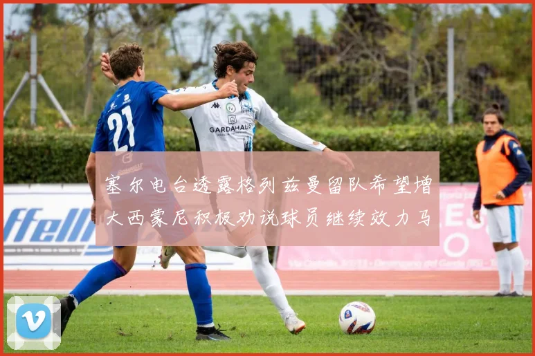 塞尔电台透露格列兹曼留队希望增大西蒙尼积极劝说球员继续效力马竞