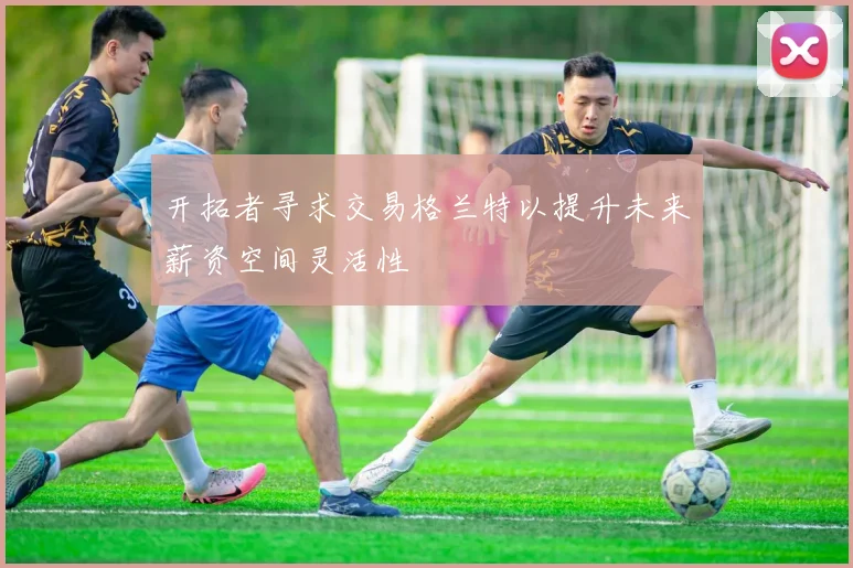 开拓者寻求交易格兰特以提升未来薪资空间灵活性